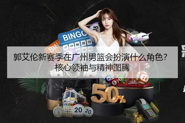 郭艾伦新赛季在广州男篮会扮演什么角色？核心领袖与精神图腾