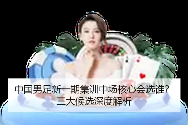 中国男足新一期集训中场核心会选谁？三大候选深度解析