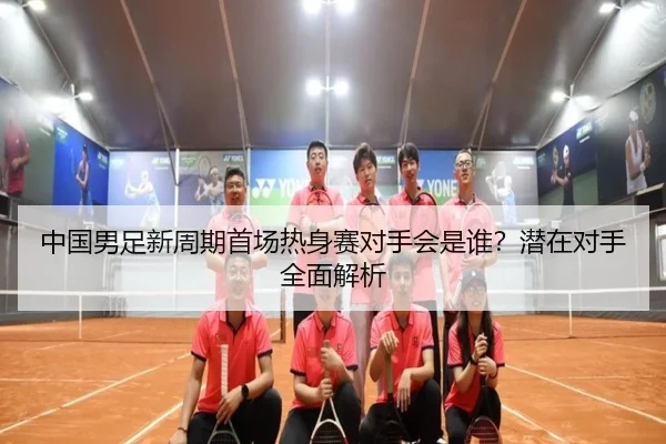 中国男足新周期首场热身赛对手会是谁？潜在对手全面解析